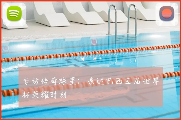 专访传奇球星：亲述巴西五届世界杯荣耀时刻