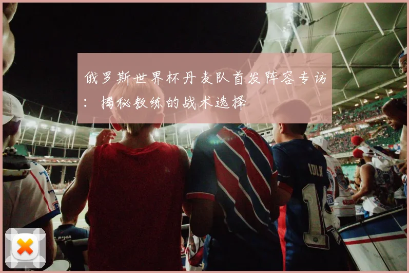 俄罗斯世界杯丹麦队首发阵容专访：揭秘教练的战术选择