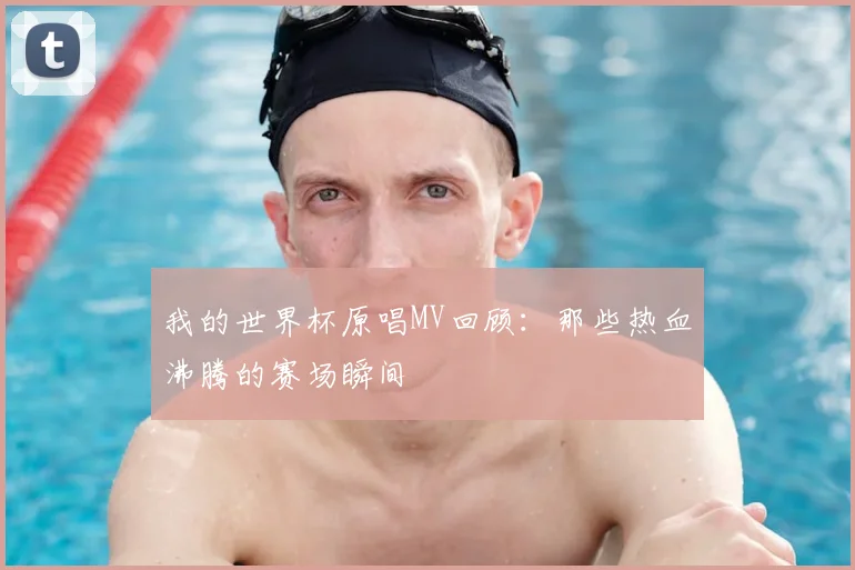我的世界杯原唱MV回顾：那些热血沸腾的赛场瞬间
