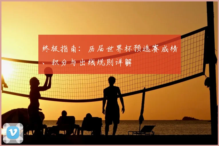 终极指南：历届世界杯预选赛成绩、积分与出线规则详解