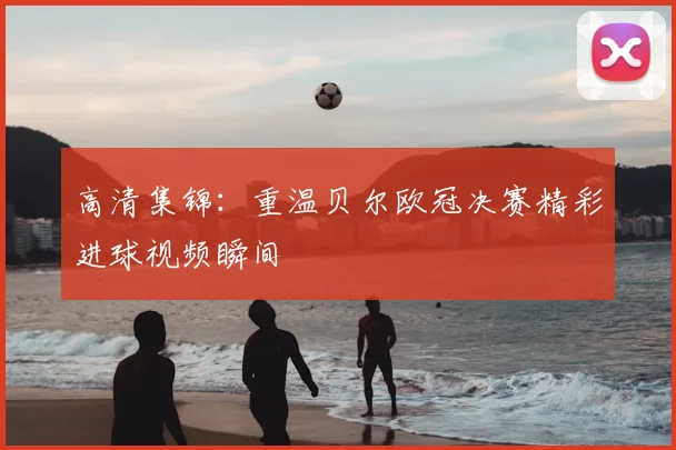 高清集锦：重温贝尔欧冠决赛精彩进球视频瞬间