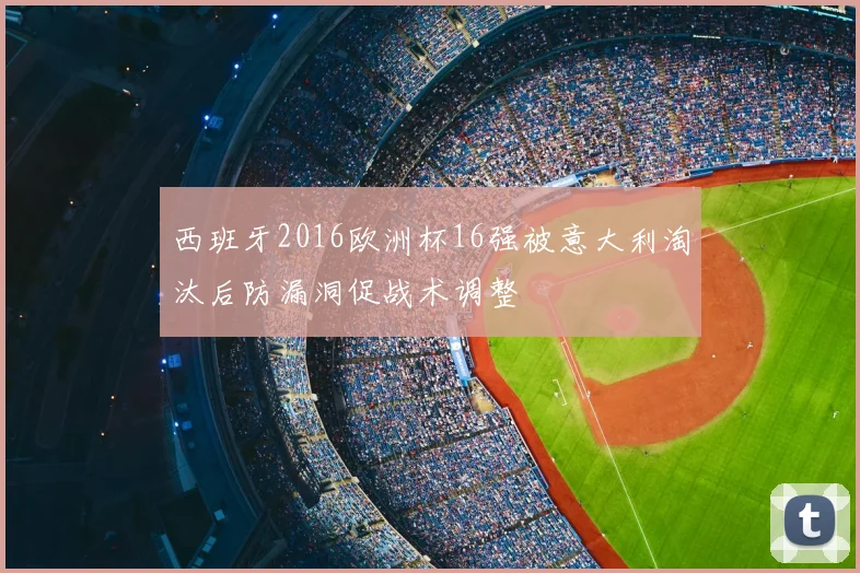 西班牙2016欧洲杯16强被意大利淘汰后防漏洞促战术调整