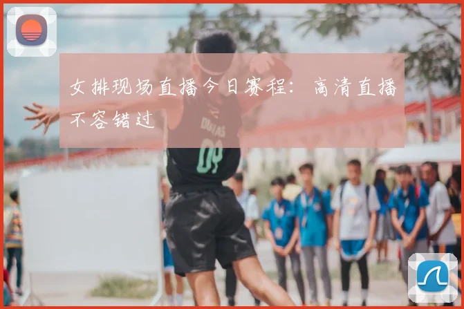 女排现场直播今日赛程：高清直播不容错过