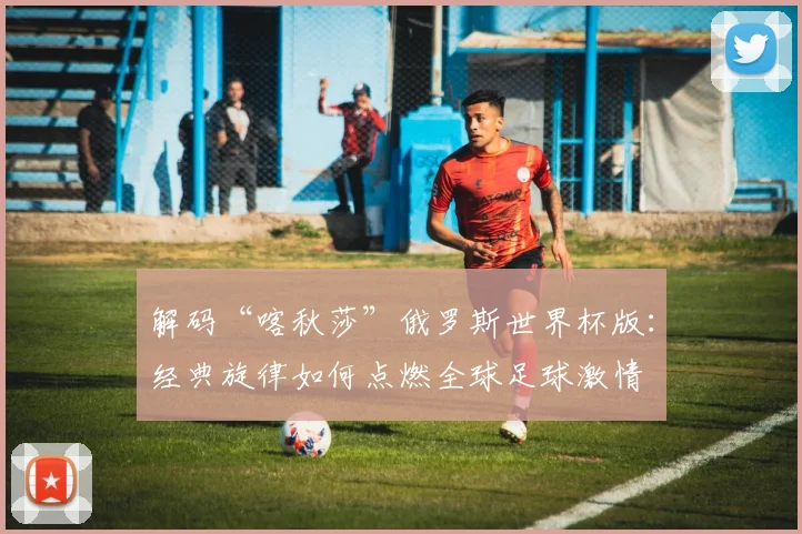 解码“喀秋莎”俄罗斯世界杯版：经典旋律如何点燃全球足球激情