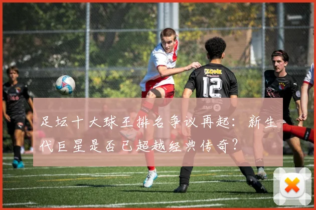 足坛十大球王排名争议再起：新生代巨星是否已超越经典传奇？