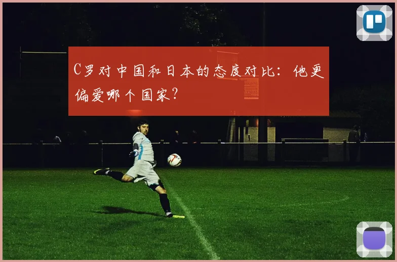 C罗对中国和日本的态度对比：他更偏爱哪个国家？