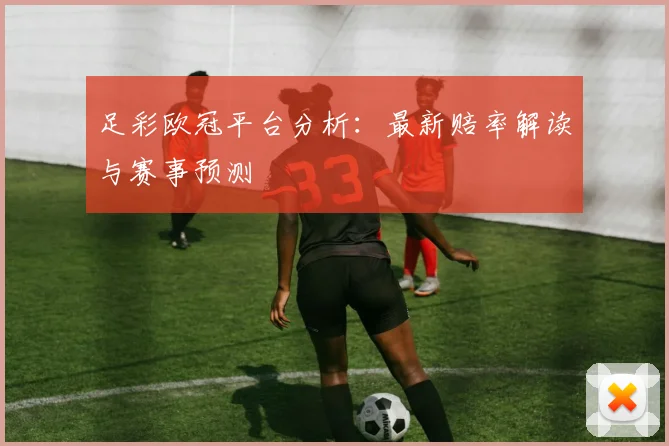 足彩欧冠平台分析：最新赔率解读与赛事预测