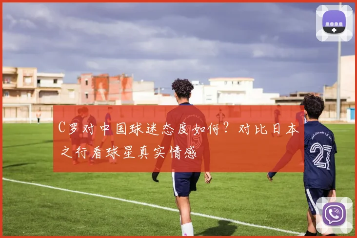 C罗对中国球迷态度如何？对比日本之行看球星真实情感