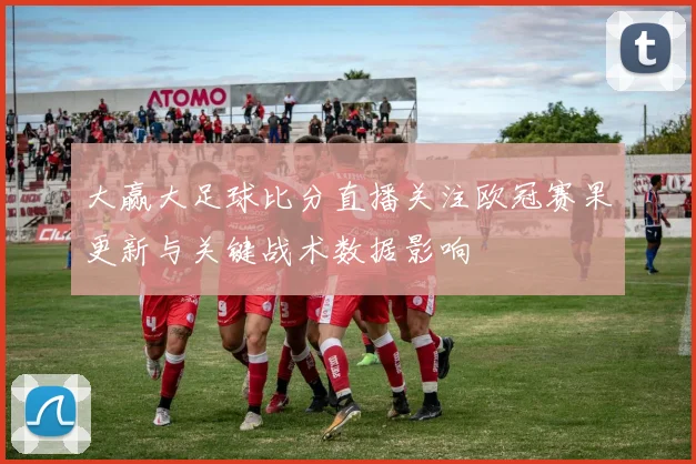 大赢大足球比分直播关注欧冠赛果更新与关键战术数据影响