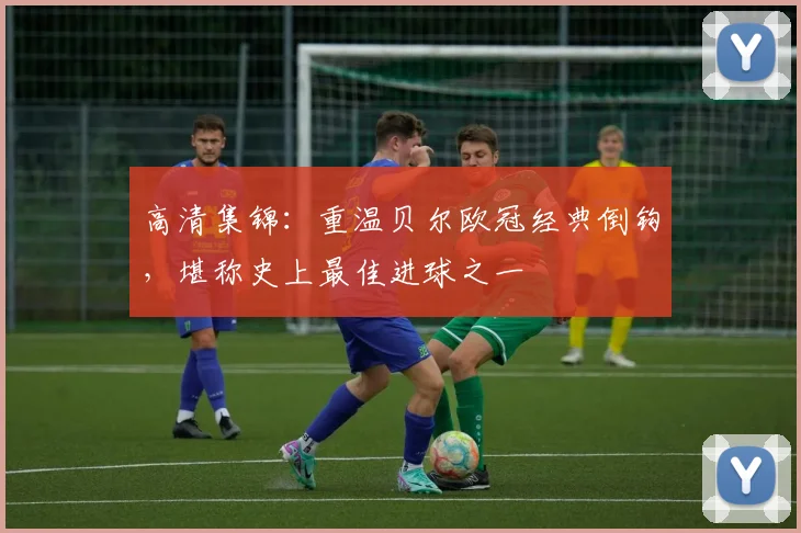 高清集锦：重温贝尔欧冠经典倒钩，堪称史上最佳进球之一