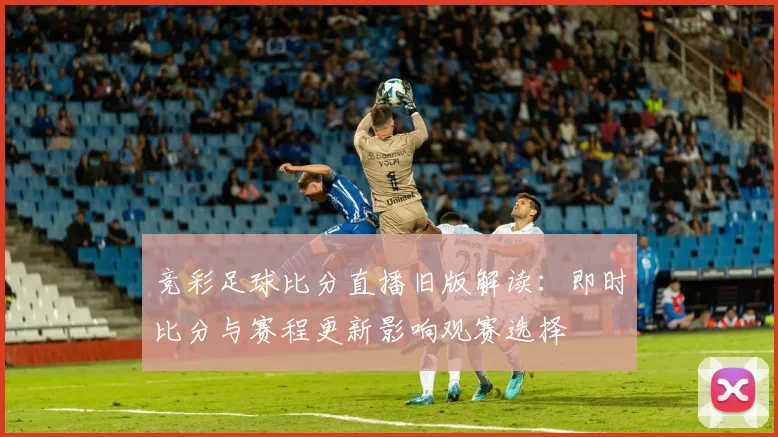 竞彩足球比分直播旧版解读:即时比分与赛程更新影响观赛选择