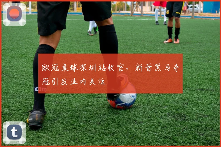 欧冠桌球深圳站收官，新晋黑马夺冠引发业内关注