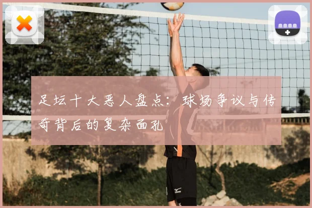 足坛十大恶人盘点:球场争议与传奇背后的复杂面孔