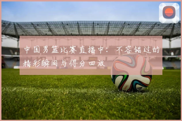 中国男篮比赛直播中：不容错过的精彩瞬间与得分回放